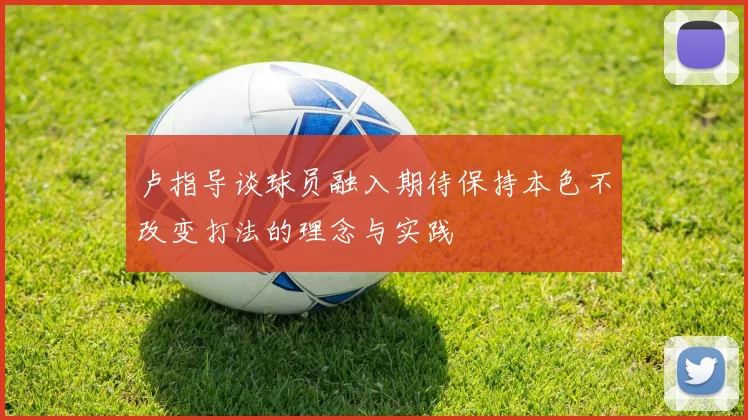 卢指导谈球员融入期待保持本色不改变打法的理念与实践