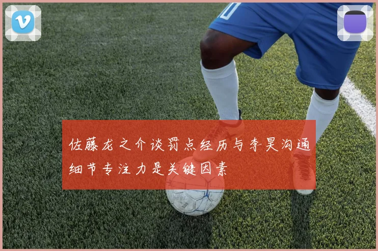 佐藤龙之介谈罚点经历与李昊沟通细节专注力是关键因素