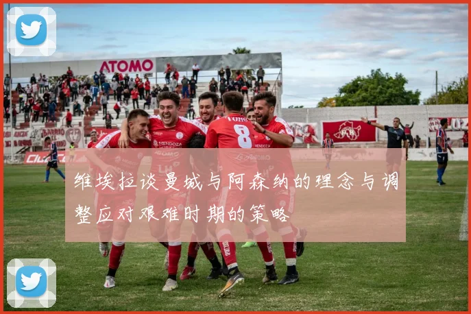 维埃拉谈曼城与阿森纳的理念与调整应对艰难时期的策略