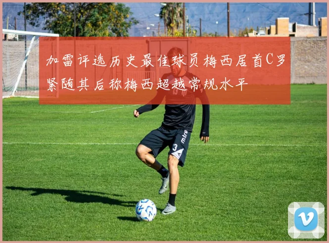 加雷评选历史最佳球员梅西居首C罗紧随其后称梅西超越常规水平
