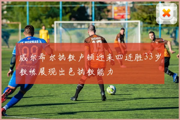 威尔希尔执教卢顿迎来四连胜33岁教练展现出色执教能力