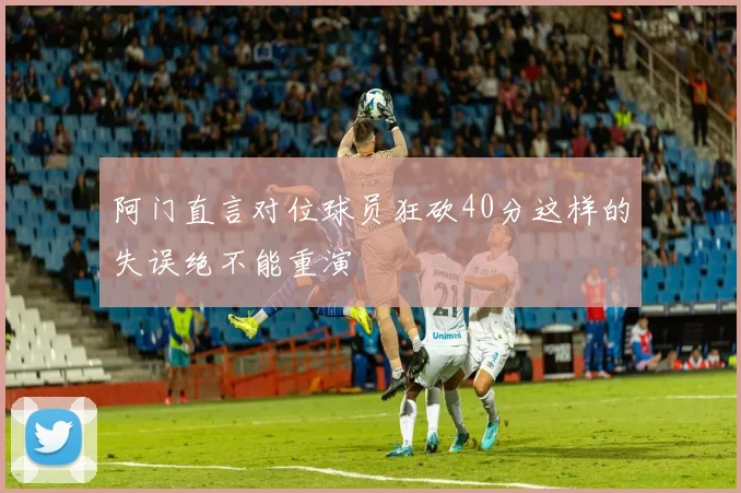 阿门直言对位球员狂砍40分这样的失误绝不能重演