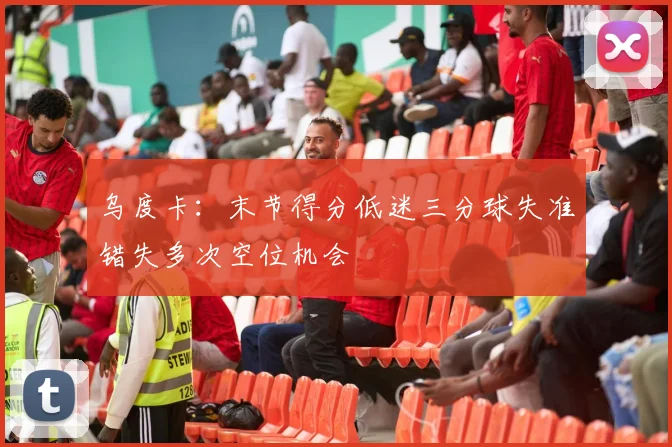 乌度卡：末节得分低迷三分球失准错失多次空位机会