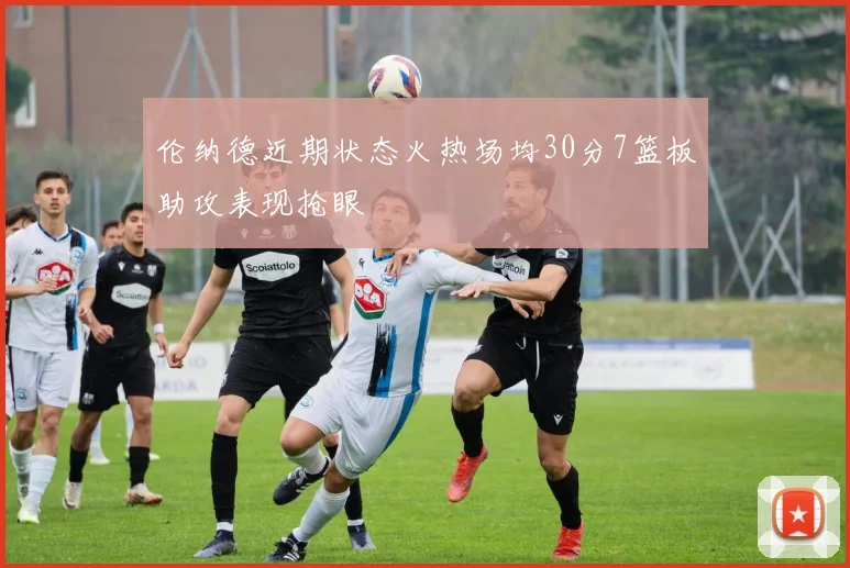伦纳德近期状态火热场均30分7篮板助攻表现抢眼
