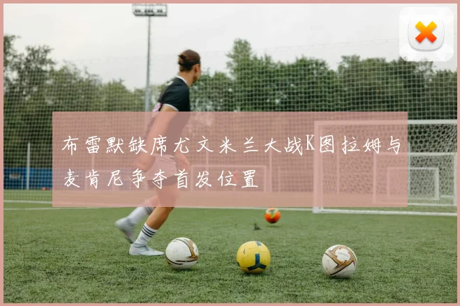 布雷默缺席尤文米兰大战K图拉姆与麦肯尼争夺首发位置