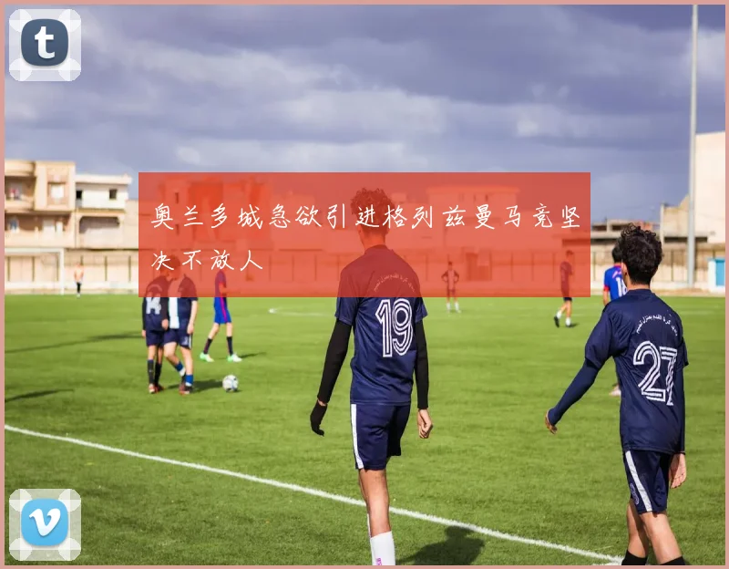 奥兰多城急欲引进格列兹曼马竞坚决不放人