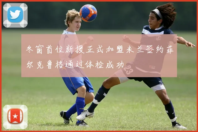 冬窗首位新援正式加盟米兰签约菲尔克鲁格通过体检成功