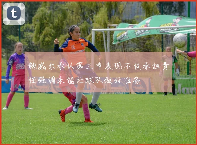 鲍威尔承认第三节表现不佳承担责任强调未能让球队做好准备