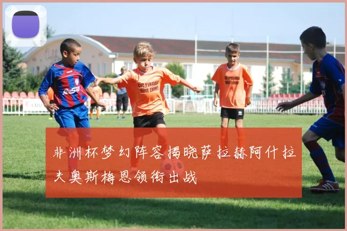 非洲杯梦幻阵容揭晓萨拉赫阿什拉夫奥斯梅恩领衔出战