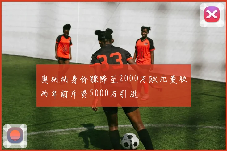 奥纳纳身价骤降至2000万欧元曼联两年前斥资5000万引进