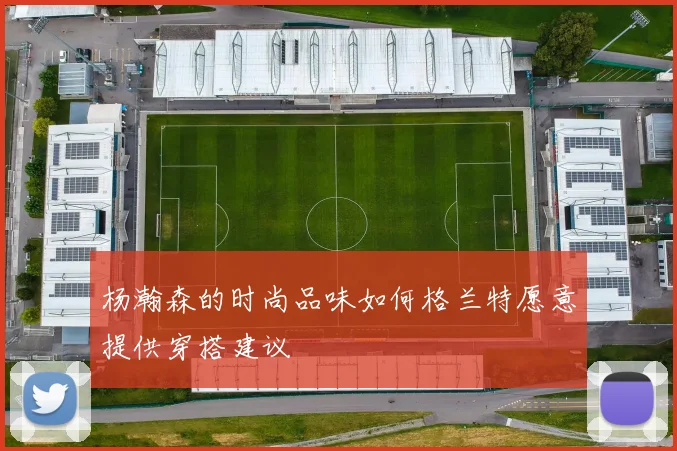 杨瀚森的时尚品味如何格兰特愿意提供穿搭建议