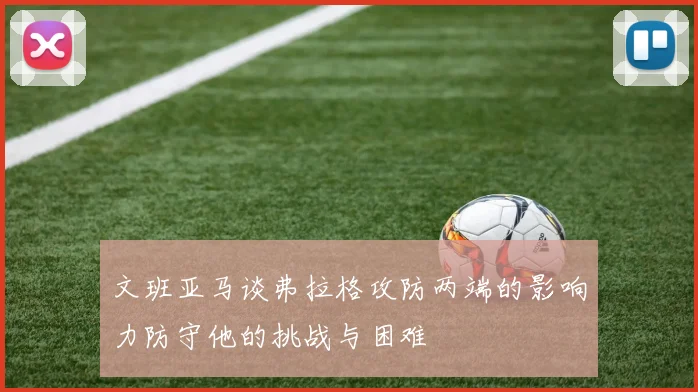 文班亚马谈弗拉格攻防两端的影响力防守他的挑战与困难
