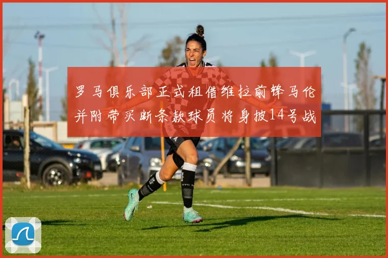罗马俱乐部正式租借维拉前锋马伦并附带买断条款球员将身披14号战袍