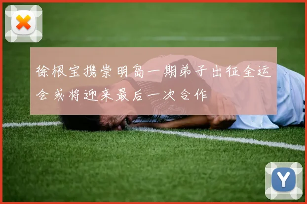 徐根宝携崇明岛一期弟子出征全运会或将迎来最后一次合作