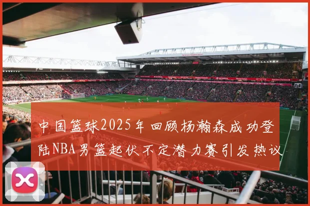 中国篮球2025年回顾杨瀚森成功登陆NBA男篮起伏不定潜力赛引发热议与争论