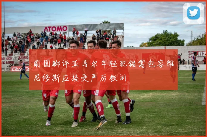 前国脚评亚马尔年轻犯错需包容维尼修斯应接受严厉教训