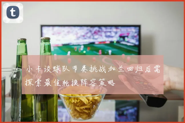 小卡谈球队节奏挑战加兰回归后需探索最佳轮换阵容策略