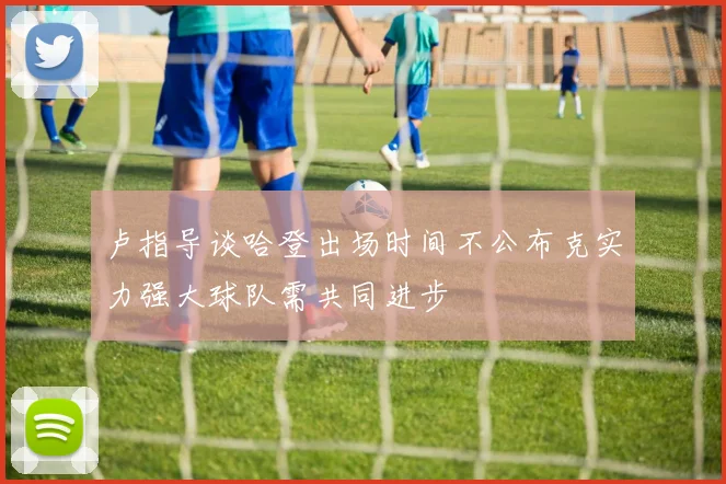 卢指导谈哈登出场时间不公布克实力强大球队需共同进步