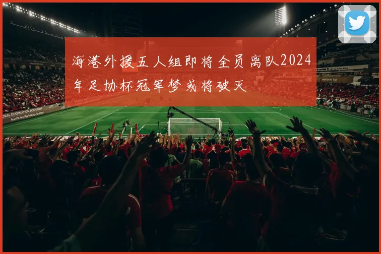 海港外援五人组即将全员离队2024年足协杯冠军梦或将破灭