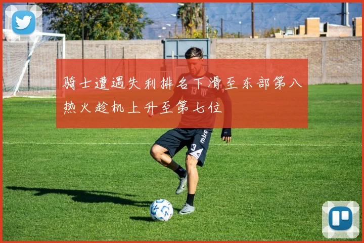 骑士遭遇失利排名下滑至东部第八热火趁机上升至第七位