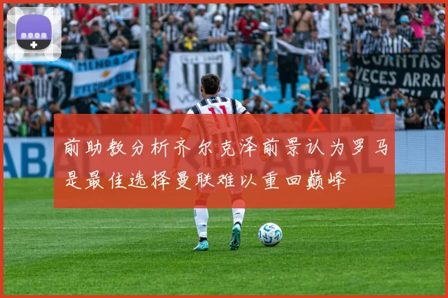 前助教分析齐尔克泽前景认为罗马是最佳选择曼联难以重回巅峰