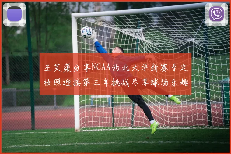 王芙蕖分享NCAA西北大学新赛季定妆照迎接第三年挑战尽享球场乐趣