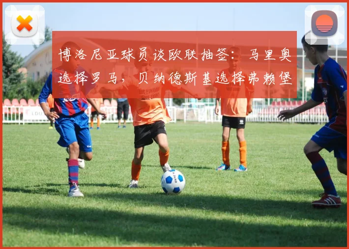 博洛尼亚球员谈欧联抽签：马里奥选择罗马，贝纳德斯基选择弗赖堡