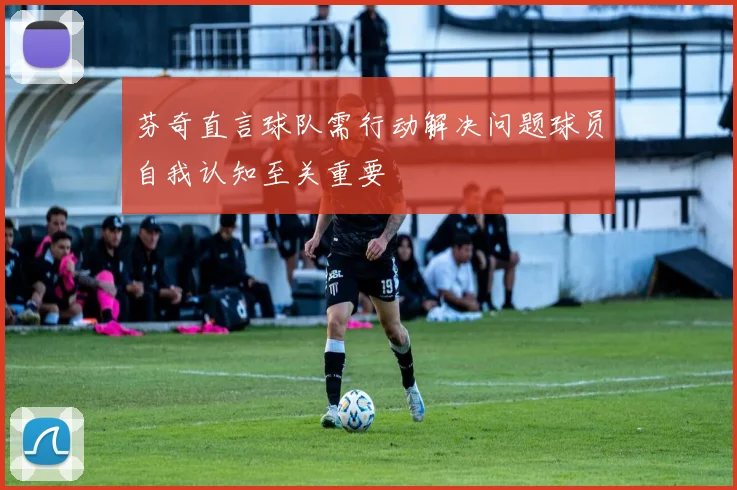 芬奇直言球队需行动解决问题球员自我认知至关重要