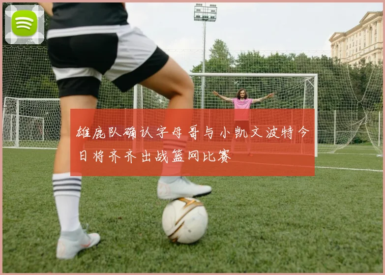 雄鹿队确认字母哥与小凯文波特今日将齐齐出战篮网比赛