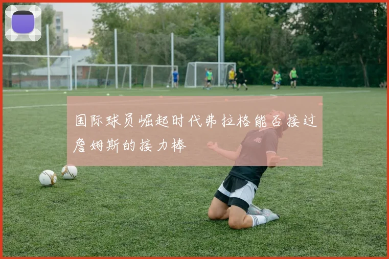 国际球员崛起时代弗拉格能否接过詹姆斯的接力棒
