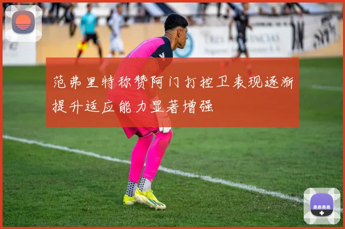 范弗里特称赞阿门打控卫表现逐渐提升适应能力显著增强
