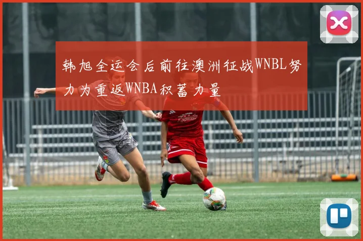 韩旭全运会后前往澳洲征战WNBL努力为重返WNBA积蓄力量