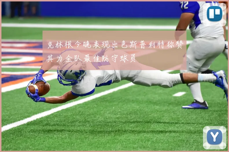 克林根今晚表现出色斯普利特称赞其为全队最佳防守球员