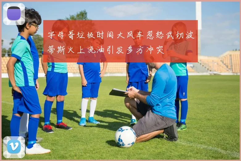 字母哥垃圾时间大风车惹怒武切波蒂斯火上浇油引发多方冲突