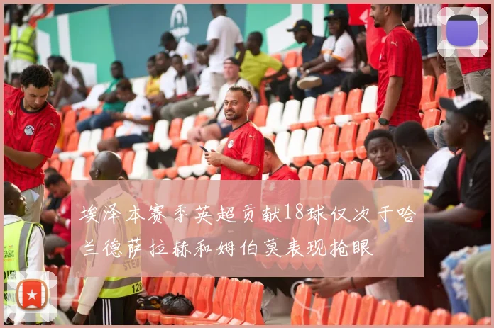 埃泽本赛季英超贡献18球仅次于哈兰德萨拉赫和姆伯莫表现抢眼