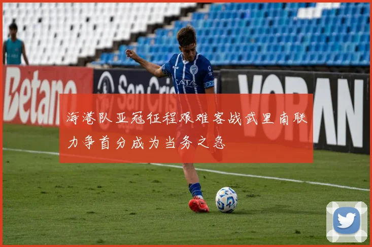 海港队亚冠征程艰难客战武里南联力争首分成为当务之急