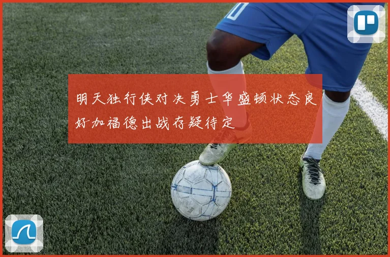 明天独行侠对决勇士华盛顿状态良好加福德出战存疑待定
