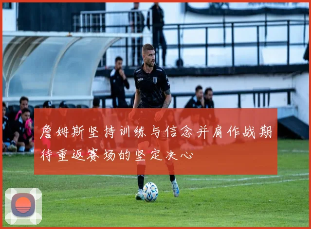 詹姆斯坚持训练与信念并肩作战期待重返赛场的坚定决心