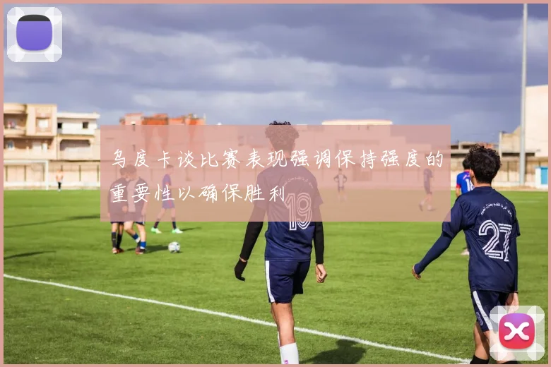 乌度卡谈比赛表现强调保持强度的重要性以确保胜利