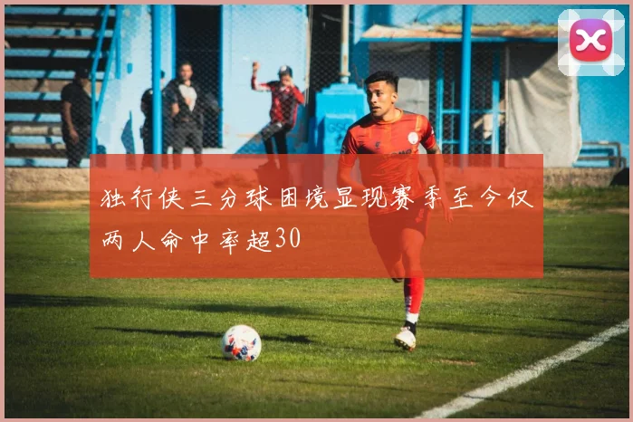 独行侠三分球困境显现赛季至今仅两人命中率超30