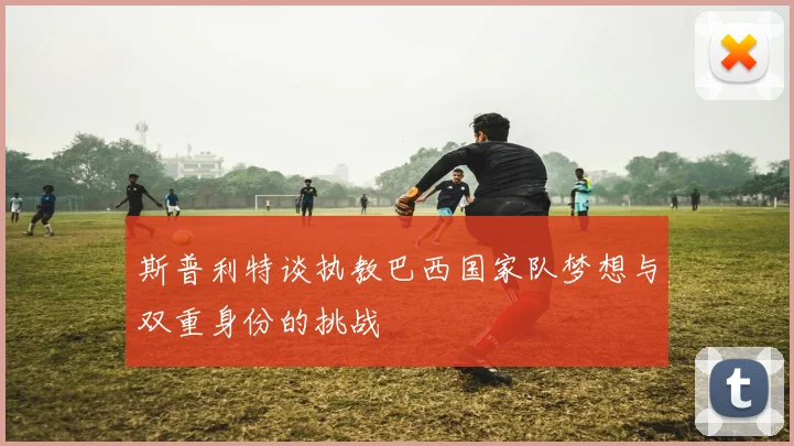 斯普利特谈执教巴西国家队梦想与双重身份的挑战