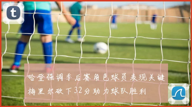 哈登强调季后赛角色球员表现关键梅里尔砍下32分助力球队胜利