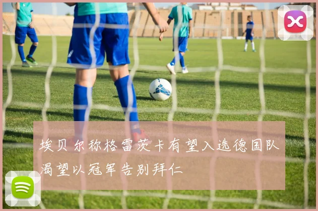 埃贝尔称格雷茨卡有望入选德国队渴望以冠军告别拜仁