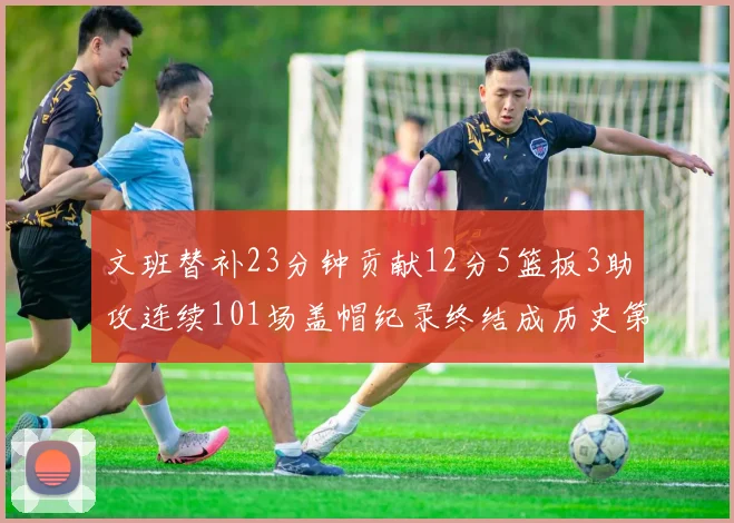 文班替补23分钟贡献12分5篮板3助攻连续101场盖帽纪录终结成历史第3