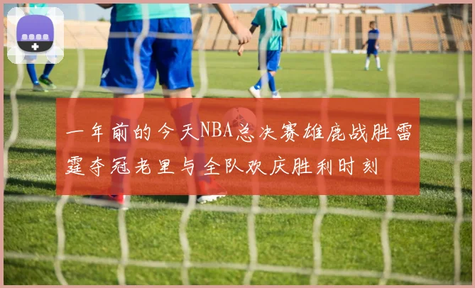 一年前的今天NBA总决赛雄鹿战胜雷霆夺冠老里与全队欢庆胜利时刻