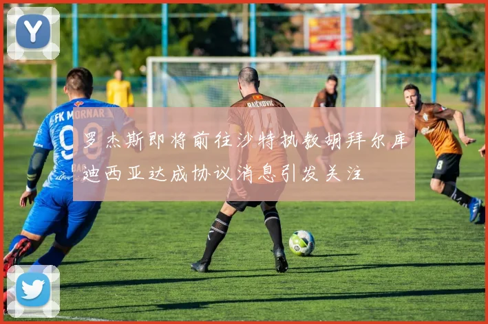 罗杰斯即将前往沙特执教胡拜尔库迪西亚达成协议消息引发关注