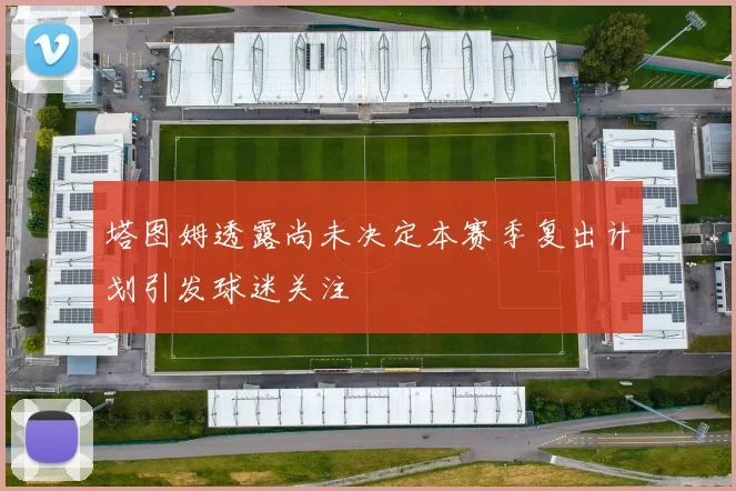 塔图姆透露尚未决定本赛季复出计划引发球迷关注