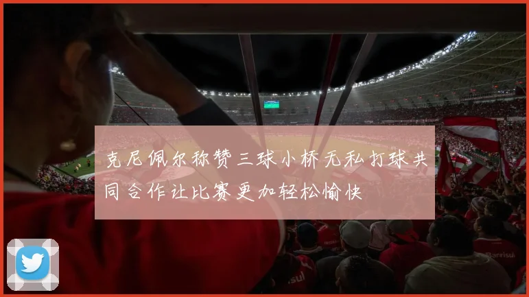 克尼佩尔称赞三球小桥无私打球共同合作让比赛更加轻松愉快