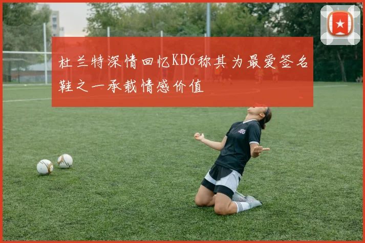 杜兰特深情回忆KD6称其为最爱签名鞋之一承载情感价值