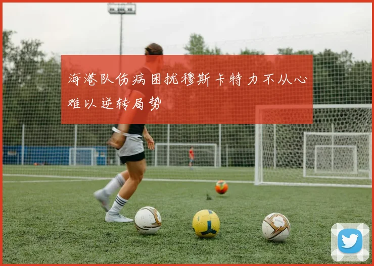 海港队伤病困扰穆斯卡特力不从心难以逆转局势